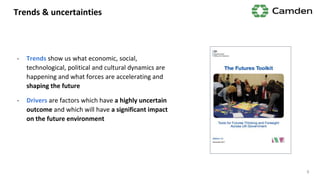 Trends & uncertainties
- Trends show us what economic, social,
technological, political and cultural dynamics are
happening and what forces are accelerating and
shaping the future
- Drivers are factors which have a highly uncertain
outcome and which will have a significant impact
on the future environment
9
 