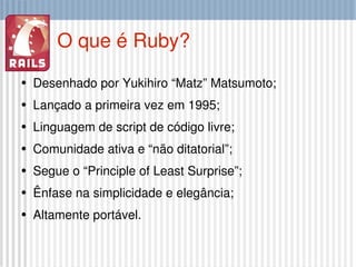O que é Ruby? Desenhado por Yukihiro “Matz” Matsumoto; Lançado a primeira vez em 1995; Linguagem de script de código livre; Comunidade ativa e “não ditatorial”; Segue o “Principle of Least Surprise”; Ênfase na simplicidade e elegância; Altamente portável. 
