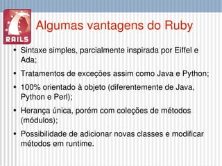 Algumas vantagens do Ruby Sintaxe simples, parcialmente inspirada por Eiffel e Ada; Tratamentos de exceções assim como Java e Python; 100% orientado à objeto (diferentemente de Java, Python e Perl); Herança única, porém com coleções de métodos (módulos); Possibilidade de adicionar novas classes e modificar métodos em runtime. 