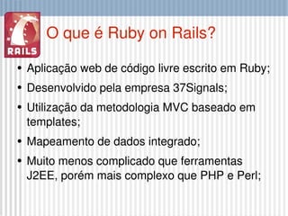 O que é Ruby on Rails? Aplicação web de código livre escrito em Ruby; Desenvolvido pela empresa 37Signals; Utilização da metodologia MVC baseado em templates; Mapeamento de dados integrado; Muito menos complicado que ferramentas J2EE, porém mais complexo que PHP e Perl; 