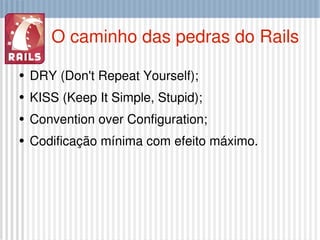 O caminho das pedras do Rails DRY (Don't Repeat Yourself); KISS (Keep It Simple, Stupid); Convention over Configuration; Codificação mínima com efeito máximo. 