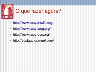 O que fazer agora? http://www.rubyonrails.org/ http://www.ruby-lang.org/ http://www.ruby-doc.org/ http://eustaquiorangel.com/ 