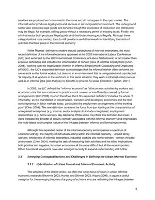 services are produced and consumed in the home and do not appear in the open market. The 
informal sector produces legal goods and services in an unregulated environment. The underground 
sector also produces legal goods and services though the processes of production and distribution 
may be illegal; for example, selling goods without a necessary permit or evading taxes. Finally, the 
criminal sector both produces illegal goods and distributes those goods illegally. Although these 
categorizations may overlap, they do still provide a useful framework for identifying the kinds of 
activities that take place in the informal economy. 
4 
While Thomas’ definitions revolve around conceptions of informal enterprises, the most 
recent definition of the informal economy approved at the 2002 International Labour Conference 
(ILC) (and endorsed by the 2003 International Conference of Labour Statisticians) is far broader than 
previous definitions and includes the incorporation of certain types of informal employment (Chen, 
2004). Working with the organization Women in Informal Employment: Globalizing and Organizing 
(WIEGO), the ILO’s expanded definition acknowledges that the informal worker often performs the 
same work as the formal worker, but does so in an environment that is unregulated and unprotected. 
“A majority of all workers in the world are in this same situation; they work in informal enterprises as 
well as in informal jobs (jobs that pay no benefits or provide no social protection)” (Chen, 2001). 
In 2002, the ILC defined the “informal economy” as “all economic activities by workers and 
economic units that are – in law or in practice – not covered or insufficiently covered by formal 
arrangements” (ILO 2002). In short therefore, the ILO’s expanded definition “includes the whole of 
informality, as it is manifested in industrialized, transition and developing economies and the real 
world dynamics in labor markets today, particularly the employment arrangements of the working 
poor” (Chen 2004). The new definition broadens the focus from just looking at the characteristics of 
unregulated enterprises (e.g. income, sector analysis) to include unregulated, employment 
relationships (e.g. home workers, day laborers). While some may think this definition too broad, it 
does increase the breadth of activity normally associated with the informal economy and emphasizes 
the multi-lateral and complex nature of the linkages between informal and formal economies. 
Although this expanded notion of the informal economy encompasses a spectrum of 
economic activity, the majority of individuals acting within the informal economy—unpaid family 
workers, employees of informal enterprises, industrial workers and home workers—remain invisible 
and unseen (Chen 2004), making the task of measuring their activities and the allied implications, 
both positive and negative, for urban economies all the more difficult but all the more important. 
Other theoretical viewpoints have also emerged recently to expand understanding still further. 
2.3 Emerging Conceptualizations and Challenges in Defining the Urban Informal Economy 
2.3.1 Hybridization of Urban Formal and Informal Economic Activity 
The activities of the street vendor, so often the iconic focus of study in urban informal 
economic research (Bhowmik 2003; Hunter and Skinner 2003; Anjaria 2006), is again a useful 
metaphor for the emerging theories of a group of scholars who are rethinking the linkages between 
 