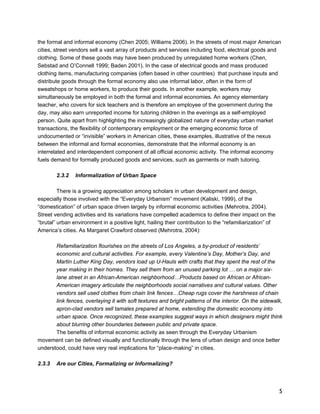 the formal and informal economy (Chen 2005; Williams 2006). In the streets of most major American 
cities, street vendors sell a vast array of products and services including food, electrical goods and 
clothing. Some of these goods may have been produced by unregulated home workers (Chen, 
Sebstad and O’Connell 1999; Baden 2001). In the case of electrical goods and mass produced 
clothing items, manufacturing companies (often based in other countries) that purchase inputs and 
distribute goods through the formal economy also use informal labor, often in the form of 
sweatshops or home workers, to produce their goods. In another example, workers may 
simultaneously be employed in both the formal and informal economies. An agency elementary 
teacher, who covers for sick teachers and is therefore an employee of the government during the 
day, may also earn unreported income for tutoring children in the evenings as a self-employed 
person. Quite apart from highlighting the increasingly globalized nature of everyday urban market 
transactions, the flexibility of contemporary employment or the emerging economic force of 
undocumented or “invisible” workers in American cities, these examples, illustrative of the nexus 
between the informal and formal economies, demonstrate that the informal economy is an 
interrelated and interdependent component of all official economic activity. The informal economy 
fuels demand for formally produced goods and services, such as garments or math tutoring. 
5 
2.3.2 Informalization of Urban Space 
There is a growing appreciation among scholars in urban development and design, 
especially those involved with the “Everyday Urbanism” movement (Kaliski, 1999), of the 
“domestication” of urban space driven largely by informal economic activities (Mehrotra, 2004). 
Street vending activities and its variations have compelled academics to define their impact on the 
“brutal” urban environment in a positive light, hailing their contribution to the “refamiliarization” of 
America’s cities. As Margaret Crawford observed (Mehrotra, 2004): 
Refamiliarization flourishes on the streets of Los Angeles, a by-product of residents’ 
economic and cultural activities. For example, every Valentine’s Day, Mother’s Day, and 
Martin Luther King Day, vendors load up U-Hauls with crafts that they spent the rest of the 
year making in their homes. They sell them from an unused parking lot … on a major six-lane 
street in an African-American neighborhood…Products based on African or African- 
American imagery articulate the neighborhoods social narratives and cultural values. Other 
vendors sell used clothes from chain link fences…Cheap rugs cover the harshness of chain 
link fences, overlaying it with soft textures and bright patterns of the interior. On the sidewalk, 
apron-clad vendors sell tamales prepared at home, extending the domestic economy into 
urban space. Once recognized, these examples suggest ways in which designers might think 
about blurring other boundaries between public and private space. 
The benefits of informal economic activity as seen through the Everyday Urbanism 
movement can be defined visually and functionally through the lens of urban design and once better 
understood, could have very real implications for “place-making” in cities. 
2.3.3 Are our Cities, Formalizing or Informalizing? 
 