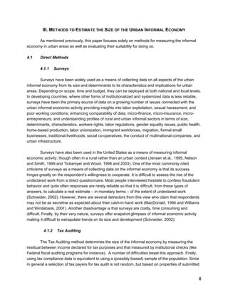 8 
III. METHODS TO ESTIMATE THE SIZE OF THE URBAN INFORMAL ECONOMY 
As mentioned previously, this paper focuses solely on methods for measuring the informal 
economy in urban areas as well as evaluating their suitability for doing so. 
4.1 Direct Methods 
4.1.1 Surveys 
Surveys have been widely used as a means of collecting data on all aspects of the urban 
informal economy from its size and determinants to its characteristics and implications for urban 
areas. Depending on scope, time and budget, they can be deployed at both national and local levels. 
In developing countries, where other forms of institutionalized and systemized data is less reliable, 
surveys have been the primary source of data on a growing number of issues connected with the 
urban informal economic activity providing insights into labor exploitation, sexual harassment, and 
poor working conditions; enhancing comparability of data, micro-finance, micro-insurance, micro-entrepreneurs; 
and understanding profiles of rural and urban informal sectors in terms of size, 
determinants, characteristics, workers rights, labor regulations, gender equality issues, public health, 
home-based production, labor unionization, immigrant workforces, migration, formal small 
businesses, traditional livelihoods, social co-operatives, the conduct of multinational companies, and 
urban infrastructure. 
Surveys have also been used in the United States as a means of measuring informal 
economic activity, though often in a rural rather than an urban context (Jensen et al., 1995, Nelson 
and Smith, 1999 and Tickamyer and Wood, 1998 and 2003). One of the most commonly cited 
criticisms of surveys as a means of collecting data on the informal economy is that its success 
hinges greatly on the respondent’s willingness to cooperate. It is difficult to assess the rise of the 
undeclared work from a direct questionnaire. Most people interviewed hesitate to confess fraudulent 
behavior and quite often responses are rarely reliable so that it is difficult, from these types of 
answers, to calculate a real estimate – in monetary terms – of the extent of undeclared work 
(Schneider, 2002). However, there are several detractors from this view who claim that respondents 
may not be as secretive as expected about their cash-in-hand work (MacDonald, 1994 and Williams 
and Windebank, 2001). Another disadvantage is that surveys are costly, time consuming and 
difficult. Finally, by their very nature, surveys offer snapshot glimpses of informal economic activity 
making it difficult to extrapolate trends on its size and development (Schneider, 2002). 
4.1.2 Tax Auditing 
The Tax Auditing method determines the size of the informal economy by measuring the 
residual between income declared for tax purposes and that measured by institutional checks (like 
Federal fiscal auditing programs for instance). A number of difficulties beset this approach. Firstly, 
using tax compliance data is equivalent to using a (possibly biased) sample of the population. Since 
in general a selection of tax payers for tax audit is not random, but based on properties of submitted 
 
