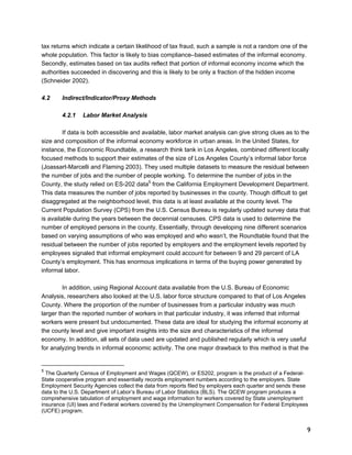 tax returns which indicate a certain likelihood of tax fraud, such a sample is not a random one of the 
whole population. This factor is likely to bias compliance–based estimates of the informal economy. 
Secondly, estimates based on tax audits reflect that portion of informal economy income which the 
authorities succeeded in discovering and this is likely to be only a fraction of the hidden income 
(Schneider 2002). 
9 
4.2 Indirect/Indicator/Proxy Methods 
4.2.1 Labor Market Analysis 
If data is both accessible and available, labor market analysis can give strong clues as to the 
size and composition of the informal economy workforce in urban areas. In the United States, for 
instance, the Economic Roundtable, a research think tank in Los Angeles, combined different locally 
focused methods to support their estimates of the size of Los Angeles County’s informal labor force 
(Joassart-Marcelli and Flaming 2003). They used multiple datasets to measure the residual between 
the number of jobs and the number of people working. To determine the number of jobs in the 
County, the study relied on ES-202 data5 from the California Employment Development Department. 
This data measures the number of jobs reported by businesses in the county. Though difficult to get 
disaggregated at the neighborhood level, this data is at least available at the county level. The 
Current Population Survey (CPS) from the U.S. Census Bureau is regularly updated survey data that 
is available during the years between the decennial censuses. CPS data is used to determine the 
number of employed persons in the county. Essentially, through developing nine different scenarios 
based on varying assumptions of who was employed and who wasn’t, the Roundtable found that the 
residual between the number of jobs reported by employers and the employment levels reported by 
employees signaled that informal employment could account for between 9 and 29 percent of LA 
County’s employment. This has enormous implications in terms of the buying power generated by 
informal labor. 
In addition, using Regional Account data available from the U.S. Bureau of Economic 
Analysis, researchers also looked at the U.S. labor force structure compared to that of Los Angeles 
County. Where the proportion of the number of businesses from a particular industry was much 
larger than the reported number of workers in that particular industry, it was inferred that informal 
workers were present but undocumented. These data are ideal for studying the informal economy at 
the county level and give important insights into the size and characteristics of the informal 
economy. In addition, all sets of data used are updated and published regularly which is very useful 
for analyzing trends in informal economic activity. The one major drawback to this method is that the 
5 The Quarterly Census of Employment and Wages (QCEW), or ES202, program is the product of a Federal- 
State cooperative program and essentially records employment numbers according to the employers. State 
Employment Security Agencies collect the data from reports filed by employers each quarter and sends these 
data to the U.S. Department of Labor’s Bureau of Labor Statistics (BLS). The QCEW program produces a 
comprehensive tabulation of employment and wage information for workers covered by State unemployment 
insurance (UI) laws and Federal workers covered by the Unemployment Compensation for Federal Employees 
(UCFE) program. 
 