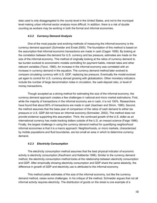 10 
data used is only disaggregated to the county level in the United States, and not to the municipal 
level making urban informal sector analysis more difficult. In addition, there is a risk of double 
counting as workers may be working in both the formal and informal economies. 
4.2.2 Currency Demand Analysis 
One of the most popular and evolving methods of measuring the informal economy is the 
currency demand approach (Schneider and Enste 2000). The foundation of this method is based on 
the assumption that informal economic transactions are made in cash (Cagan 1958). By looking at 
the correlation between the demand for U.S. currency and tax pressure, estimates are made on the 
size of the informal economy. This method of originally looking at the ratios of currency demand to 
tax burden evolved to econometric models controlling for payment habits, interest rates and other 
relevant variables (Tanzi, 1980). An increase in the informal economy was correlated with an 
increase in currency demand in the equation. The currency demand method later evolved to 
compare circulating currency with U.S. GDP, replacing tax pressure. Eventually the model evolved 
yet again to control for U.S. currency abroad growing with globalization. Other monetary indicators 
include the number of large denomination notes in circulation, the cash-deposit ratio, or level of 
money transactions. 
Though accepted as a strong method for estimating the size of the informal economy, the 
currency demand approach creates a few challenges in national and micro market estimations. First, 
while the majority of transactions in the informal economy are in cash, it is not 100%. Researchers 
have found that about 80% of transactions are made in cash (Isachsen and Strom, 1980). Second, 
the method assumes that the base year of comparison of the ratios of cash demand to either tax 
pressure or U.S. GDP did not have an informal economy (Schneider, 2002). The method does not 
provide evidence supporting this assumption. Third, the continued growth of the U.S. dollar as an 
international currency has made tracking dollars outside of the U.S. an inexact science (Feige 1996). 
Finally, the largest challenge in using the currency demand method for quantifying neighborhood 
informal economies is that it is a macro approach. Neighborhoods, or micro markets, characterized 
by mobile populations and fluid boundaries, are too small an area in which to determine currency 
demand. 
4.2.3 Electricity Consumption 
The electricity consumption method assumes that the best physical indicator of economic 
activity is electricity consumption (Kaufmann and Kaliberda 1996). Similar to the currency demand 
method, the electricity consumption method looks at the relationship between electricity consumption 
and GDP. After empirically showing electricity consumption and GDP share the same elasticity, the 
difference in growth of GDP and electricity use is attributed to the informal economy. 
This method yields estimates of the size of the informal economy, but like the currency 
demand method, raises some challenges. In his critique of the method, Schneider argues that not all 
informal activity requires electricity. The distribution of goods on the street is one example of a 
 
