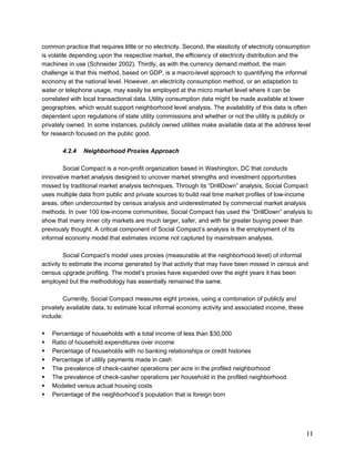 common practice that requires little or no electricity. Second, the elasticity of electricity consumption 
is volatile depending upon the respective market, the efficiency of electricity distribution and the 
machines in use (Schneider 2002). Thirdly, as with the currency demand method, the main 
challenge is that this method, based on GDP, is a macro-level approach to quantifying the informal 
economy at the national level. However, an electricity consumption method, or an adaptation to 
water or telephone usage, may easily be employed at the micro market level where it can be 
correlated with local transactional data. Utility consumption data might be made available at lower 
geographies, which would support neighborhood level analysis. The availability of this data is often 
dependent upon regulations of state utility commissions and whether or not the utility is publicly or 
privately owned. In some instances, publicly owned utilities make available data at the address level 
for research focused on the public good. 
11 
4.2.4 Neighborhood Proxies Approach 
Social Compact is a non-profit organization based in Washington, DC that conducts 
innovative market analysis designed to uncover market strengths and investment opportunities 
missed by traditional market analysis techniques. Through its “DrillDown” analysis, Social Compact 
uses multiple data from public and private sources to build real time market profiles of low-income 
areas, often undercounted by census analysis and underestimated by commercial market analysis 
methods. In over 100 low-income communities, Social Compact has used the “DrillDown” analysis to 
show that many inner city markets are much larger, safer, and with far greater buying power than 
previously thought. A critical component of Social Compact’s analysis is the employment of its 
informal economy model that estimates income not captured by mainstream analyses. 
Social Compact’s model uses proxies (measurable at the neighborhood level) of informal 
activity to estimate the income generated by that activity that may have been missed in census and 
census upgrade profiling. The model’s proxies have expanded over the eight years it has been 
employed but the methodology has essentially remained the same. 
Currently, Social Compact measures eight proxies, using a combination of publicly and 
privately available data, to estimate local informal economy activity and associated income, these 
include: 
ƒ Percentage of households with a total income of less than $30,000 
ƒ Ratio of household expenditures over income 
ƒ Percentage of households with no banking relationships or credit histories 
ƒ Percentage of utility payments made in cash 
ƒ The prevalence of check-casher operations per acre in the profiled neighborhood 
ƒ The prevalence of check-casher operations per household in the profiled neighborhood 
ƒ Modeled versus actual housing costs 
ƒ Percentage of the neighborhood’s population that is foreign born 
 