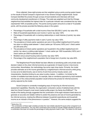 Once collected, these eight proxies are then weighted using a points scoring system based 
on the results of Social Compact’s original work in four diverse Chicago neighborhoods. Social 
Compact identified the proxies through surveys of local residents and interviews with local 
community development practitioners in Chicago. The scale was weighted such that the Chicago 
neighborhood that exhibited the highest index for a particular indicator was considered the top value 
(represented 100% of possible points). The points scoring system amounts to a total of 10 possible 
points, with the proxies accorded the following values in the system: 
12 
ƒ Percentage of households with a total income of less than $30,000 (1 point): top value 45% 
ƒ Ratio of household expenditures over income (1 point): top value 120% 
ƒ Percentage of households with no banking relationships or credit histories (2 points): top value 
75% 
ƒ Percentage of utility payments made in cash (1 point): top value 100% 
ƒ The prevalence of check-casher operations per acre in the profiled neighborhood (0.5 points): 
top value is a sliding scale between 1 check casher per 100 acres (100%) and 1 check casher 
per 250 acres (0%) 
ƒ The prevalence of check-casher operations per household in the profiled neighborhood (0.5 
points): top value is a sliding scale between 1 check casher per 1000 households (100%) and 1 
check casher per 2500 households (0%) 
ƒ Modeled versus actual housing costs (2 points): top value 100% 
ƒ Percentage of the neighborhood’s population that is foreign born (2 points): top value 80% 
The Neighborhood Proxies Model has been effective at sensitizing public and private sector 
decision makers to the urban informal economy as a generator of missed income in low-income 
communities. Nevertheless, the methodology has some major draw backs. Primarily, the model 
provides estimates as to the income generated by a neighborhood’s informal economy while giving 
no clue as to its determinants, size (in terms of work force and by industry sector), and 
characteristics, therefore limiting its use value to policy makers. In addition, it is limited by the 
number of available local data sources, for example, data on remittance payments by local residents 
and the size of the undocumented population would enhance the proxies for informal economic 
activity captured by the model. 
Social Compact is constantly investigating ways of improving its informal economy 
assessment capabilities. Recently, the organization conducted a series of statistical tests with the 
data from Social Compact’s most recent market profile project, the Santa Ana DrillDown6. The 
results of this testing strongly suggested that the combination of the eight indicators listed above do 
generate an accurate and reliable method to predict the presence and size of income generated by 
the informal economy, treating the difference between household expenditures and household 
income as an indicator of the phenomenon in question.7 However, this same analysis suggests the 
6 Santa Ana, CA 
7 The combination of these eight variables provides the most reliable adjusted R square when compared to all 
other possible combinations. The only other combination that provides an equally reliable adjusted R square is 
a combination that does not include the percentage of utility payments made in cash. The reason for this result 
 