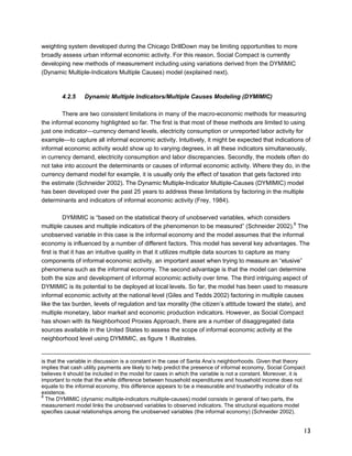 13 
weighting system developed during the Chicago DrillDown may be limiting opportunities to more 
broadly assess urban informal economic activity. For this reason, Social Compact is currently 
developing new methods of measurement including using variations derived from the DYMIMIC 
(Dynamic Multiple-Indicators Multiple Causes) model (explained next). 
4.2.5 Dynamic Multiple Indicators/Multiple Causes Modeling (DYMIMIC) 
There are two consistent limitations in many of the macro-economic methods for measuring 
the informal economy highlighted so far. The first is that most of these methods are limited to using 
just one indicator—currency demand levels, electricity consumption or unreported labor activity for 
example—to capture all informal economic activity. Intuitively, it might be expected that indications of 
informal economic activity would show up to varying degrees, in all these indicators simultaneously, 
in currency demand, electricity consumption and labor discrepancies. Secondly, the models often do 
not take into account the determinants or causes of informal economic activity. Where they do, in the 
currency demand model for example, it is usually only the effect of taxation that gets factored into 
the estimate (Schneider 2002). The Dynamic Multiple-Indicator Multiple-Causes (DYMIMIC) model 
has been developed over the past 25 years to address these limitations by factoring in the multiple 
determinants and indicators of informal economic activity (Frey, 1984). 
DYMIMIC is “based on the statistical theory of unobserved variables, which considers 
multiple causes and multiple indicators of the phenomenon to be measured” (Schneider 2002).8 The 
unobserved variable in this case is the informal economy and the model assumes that the informal 
economy is influenced by a number of different factors. This model has several key advantages. The 
first is that it has an intuitive quality in that it utilizes multiple data sources to capture as many 
components of informal economic activity, an important asset when trying to measure an “elusive” 
phenomena such as the informal economy. The second advantage is that the model can determine 
both the size and development of informal economic activity over time. The third intriguing aspect of 
DYMIMIC is its potential to be deployed at local levels. So far, the model has been used to measure 
informal economic activity at the national level (Giles and Tedds 2002) factoring in multiple causes 
like the tax burden, levels of regulation and tax morality (the citizen’s attitude toward the state), and 
multiple monetary, labor market and economic production indicators. However, as Social Compact 
has shown with its Neighborhood Proxies Approach, there are a number of disaggregated data 
sources available in the United States to assess the scope of informal economic activity at the 
neighborhood level using DYMIMIC, as figure 1 illustrates. 
is that the variable in discussion is a constant in the case of Santa Ana’s neighborhoods. Given that theory 
implies that cash utility payments are likely to help predict the presence of informal economy, Social Compact 
believes it should be included in the model for cases in which the variable is not a constant. Moreover, it is 
important to note that the while difference between household expenditures and household income does not 
equate to the informal economy, this difference appears to be a measurable and trustworthy indicator of its 
existence. 
8 The DYMIMIC (dynamic multiple-indicators multiple-causes) model consists in general of two parts, the 
measurement model links the unobserved variables to observed indicators. The structural equations model 
specifies causal relationships among the unobserved variables (the informal economy) (Schneider 2002). 
 