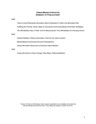 ii 
URBAN MARKETS INITIATIVE 
SUMMARY OF PUBLICATIONS* 
2006 
Tools to Avoid Disclosing Information About Individuals in Public Use Microdata Files 
Fulfilling the Promise: Seven Steps to Successful Community-Based Information Strategies 
The Affordability Index: A New Tool for Measuring the True Affordability of a Housing Choice 
2005 
Federal Statistics: Robust Information Tools for the Urban Investor 
Market-Based Community Economic Development 
Using Information Resources to Enhance Urban Markets 
2004 
Using Information to Drive Change: New Ways of Moving Markets 
* Copies of these and Brookings metro program publications are available on the web site, 
www.brookings.edu/metro/umi.htm, or by calling the program at (202) 797-6131. 
 