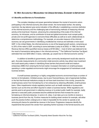 16 
IV.WHY ACCURATELY MEASURING THE URBAN INFORMAL ECONOMY IS IMPORTANT 
4.1 Benefits and Barriers to Formalization 
The complex interplays and power geometries between the myriad of economic actors 
participating in the informal economy (the street vendor, the home-based worker, the sewing 
machinist, the day laborer) give some indication of the difficulty in establishing a common definition 
of the informal economy and the challenging task of harmonizing methods of measuring informal 
activity at the local level. However, advancing the understanding of the scale of the informal 
economy, its intricacies, and its contribution to local and global economies must compel public, 
private and non-profit agencies to overcome these difficulties as well as to work collaboratively to 
determine a comprehensive methodology. For example, an accurate measure of the informal 
economy can aid governments in identifying uncollected tax revenue and estimate a more exact 
GDP. In the United States, the informal economy is one of the largest growth sectors, comprising up 
to 25% of the nation’s GDP, according to some estimates (Losby et al 2002). In 1998, the Internal 
Revenue Service (IRS) quantified revenue losses at $195 billion – most of which was believed to be 
the result of transactions taking place in the informal economy.10 The California Franchise Tax Board 
estimated that over $255 billion in taxes, nationally, go unpaid due to informal economic activity.11 
In addition to benefits to governments, urban community development would also stand to 
gain. Accurate measurements of a community’s total economic activity may attract new investment 
and could assist policy makers in identifying those barriers that prevent small and medium 
enterprises (SME) from entering the formal market. Increased information on small businesses 
operating in under-regulated environments might encourage the engagement of mainstream small 
business lenders. 
A small business operating in a highly unregulated economic environment faces a number of 
barriers to formalization. Inhibited access, due to poor financial literacy, lack of appropriate facilities, 
or the fact that financial institutions simply do not have bank branches in the vicinity, prevents the 
small business owner from formalizing his or her enterprise by obtaining affordable, small business 
loans. Other impediments include regulatory barriers such as health standards or bureaucratic 
barriers such as the time and effort required to obtain a business license. While regulations and 
permits exist to aid government in collecting revenue or to protect public health for example, badly 
planned or executed public processes become additional barriers that increase the cost of 
formalizing an informal enterprise. In some U.S. cities, it can take up to six months to receive a 
business permit from the city. Punitive measures for tackling street vendors for example, will either 
push the practice further underground or make it impossible for the vendor to operate at all, 
removing all chance for potential tax revenue in the future. Progressive measures identify the 
impediments that prevent the vendor from operating his/her business in the formal economy and 
10 http://www.irs.gov. 
11 California Franchise Tax Board (2004), Frequently Asked Question About the Tax Gap. 
 
