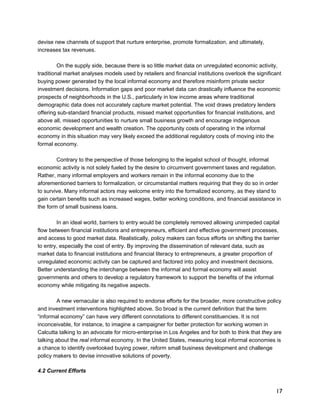 17 
devise new channels of support that nurture enterprise, promote formalization, and ultimately, 
increases tax revenues. 
On the supply side, because there is so little market data on unregulated economic activity, 
traditional market analyses models used by retailers and financial institutions overlook the significant 
buying power generated by the local informal economy and therefore misinform private sector 
investment decisions. Information gaps and poor market data can drastically influence the economic 
prospects of neighborhoods in the U.S., particularly in low income areas where traditional 
demographic data does not accurately capture market potential. The void draws predatory lenders 
offering sub-standard financial products, missed market opportunities for financial institutions, and 
above all, missed opportunities to nurture small business growth and encourage indigenous 
economic development and wealth creation. The opportunity costs of operating in the informal 
economy in this situation may very likely exceed the additional regulatory costs of moving into the 
formal economy. 
Contrary to the perspective of those belonging to the legalist school of thought, informal 
economic activity is not solely fueled by the desire to circumvent government taxes and regulation. 
Rather, many informal employers and workers remain in the informal economy due to the 
aforementioned barriers to formalization, or circumstantial matters requiring that they do so in order 
to survive. Many informal actors may welcome entry into the formalized economy, as they stand to 
gain certain benefits such as increased wages, better working conditions, and financial assistance in 
the form of small business loans. 
In an ideal world, barriers to entry would be completely removed allowing unimpeded capital 
flow between financial institutions and entrepreneurs, efficient and effective government processes, 
and access to good market data. Realistically, policy makers can focus efforts on shifting the barrier 
to entry, especially the cost of entry. By improving the dissemination of relevant data, such as 
market data to financial institutions and financial literacy to entrepreneurs, a greater proportion of 
unregulated economic activity can be captured and factored into policy and investment decisions. 
Better understanding the interchange between the informal and formal economy will assist 
governments and others to develop a regulatory framework to support the benefits of the informal 
economy while mitigating its negative aspects. 
A new vernacular is also required to endorse efforts for the broader, more constructive policy 
and investment interventions highlighted above. So broad is the current definition that the term 
“informal economy” can have very different connotations to different constituencies. It is not 
inconceivable, for instance, to imagine a campaigner for better protection for working women in 
Calcutta talking to an advocate for micro-enterprise in Los Angeles and for both to think that they are 
talking about the real informal economy. In the United States, measuring local informal economies is 
a chance to identify overlooked buying power, reform small business development and challenge 
policy makers to devise innovative solutions of poverty. 
4.2 Current Efforts 
 
