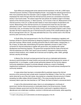 Such efforts are emerging both at the national and the local level. In the UK, a 2005 report, 
“Informal Economic Activities in Deprived Neighbourhoods,” encourages the national government to 
think more proactively about the channels it uses to engage with the informal sector. The report 
emphasizes the means through which the informal economy serves as a cornerstone of economic 
activity in low-income areas. The authors argue that new policies are needed to begin to formalize 
sections of the informal economy, or “black economy,” as it is known in the U.K. Measurement of the 
informal economy in the U.K. to date has been based on macro level analysis of expenditure and 
income. Measurement of the informal economy at a microeconomic level has only ever been 
attempted at a ward12 level in three locations across England, not including any London Boroughs. 
Community Links, an innovative inner city charity running community-based projects in east London, 
has been the first to measure the size of informal economic activity of the overall workforce (age 16- 
64) at a borough level in the U.K The study estimated that one in four workers work in the informal 
economy (see Community Links 2006). 
18 
In South Africa, the local government in the City of Durban is developing a regulatory and 
business climate for informal enterprises by designing programs to support informal entrepreneurs to 
grow their business. Efforts include: providing permanent sites for street traders; charging fees, in 
lieu of taxes, for these sites; decentralizing the business registration process to make it more 
convenient for informal enterprises to register with government; and assisting with market 
development and financing programs. The government recognized that the needs of formal and 
informal enterprises are similar; both require secure locations, transparent contracts providing 
access to those locations, and a reliable set of services such as lighting, water, toilets, garbage 
removal, security and storage. 
In Mexico City, the local municipal government has set up a dedicated administrative 
structure to permit locations for street vendors and provide short training programs for vendors of 
prepared food. In Los Angeles, a public private partnership between the city and the religious 
community established a program to promote sidewalk vending as a means of facilitating 
neighborhood revitalization, providing entrepreneurial training, and small business development for 
community residents. 
In cases where there has been a concerted effort to positively measure the informal 
economy at the community level, private sector investment has followed. In New York City, a private 
sector study led by one of the city’s banks, documented an unreported informal economy in Harlem 
exceeding one billion dollars (Social Compact 2001.) This study provided the bank with the 
necessary data to open two new branches on 125th Street, the heart of Harlem’s commercial district. 
In each of the aforementioned cases, there is an acknowledgment, at all levels of 
government, that the informal economy is inextricably linked to the formal economy. Greater 
interaction between government and the informal sector could result in regulations tailored to 
alleviate poor and unsafe labor conditions, common in informal work environments, while supporting 
12 A ‘ward’ is the primary unit of administrative and electoral geography in the UK. 
 