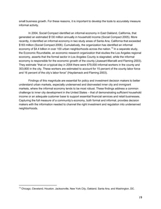 small business growth. For these reasons, it is important to develop the tools to accurately measure 
informal activity. 
19 
In 2004, Social Compact identified an informal economy in East Oakland, California, that 
generated an estimated $130 million annually in household income (Social Compact 2005). More 
recently, it identified an informal economy in two study areas of Santa Ana, California that exceeded 
$183 million (Social Compact 2006). Cumulatively, the organization has identified an informal 
economy of $4.4 billion in over 100 urban neighborhoods across the nation.13 In a separate study, 
the Economic Roundtable, an economic research organization that studies the Los Angeles regional 
economy, asserts that the formal sector in Los Angeles County is stagnated, while the informal 
economy is responsible for the economic growth of the county (Joassart-Marcelli and Flaming 2003). 
They estimate “that on a typical day in 2004 there were 679,000 informal workers in the county and 
303,800 in the city. These workers are estimated to account for 15 percent of the county labor force 
and 16 percent of the city’s labor force” (Haydamack and Flaming 2003). 
Findings of this magnitude are essential for policy and investment decision makers to better 
understand urban markets, especially underserved and disinvested inner city and immigrant 
markets, where the informal economy tends to be most robust. These findings address a common 
challenge to inner city development in the United States – that of demonstrating sufficient household 
income or an adequate customer base to support essential financial services and retail businesses. 
Capturing the full measure of a community’s economy, both formal and informal, provides decision 
makers with the information needed to channel the right investment and regulation into underserved 
neighborhoods. 
13 Chicago, Cleveland, Houston, Jacksonville, New York City, Oakland, Santa Ana, and Washington, DC. 
 