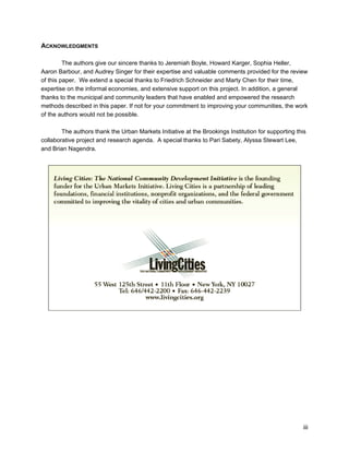iii 
ACKNOWLEDGMENTS 
The authors give our sincere thanks to Jeremiah Boyle, Howard Karger, Sophia Heller, 
Aaron Barbour, and Audrey Singer for their expertise and valuable comments provided for the review 
of this paper. We extend a special thanks to Friedrich Schneider and Marty Chen for their time, 
expertise on the informal economies, and extensive support on this project. In addition, a general 
thanks to the municipal and community leaders that have enabled and empowered the research 
methods described in this paper. If not for your commitment to improving your communities, the work 
of the authors would not be possible. 
The authors thank the Urban Markets Initiative at the Brookings Institution for supporting this 
collaborative project and research agenda. A special thanks to Pari Sabety, Alyssa Stewart Lee, 
and Brian Nagendra. 
 
