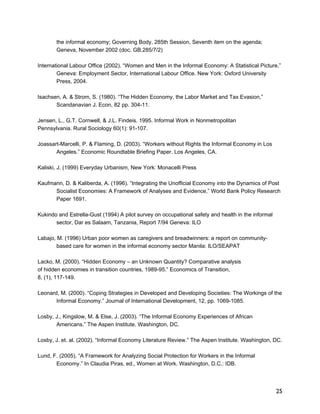 25 
the informal economy; Governing Body, 285th Session, Seventh item on the agenda; 
Geneva, November 2002 (doc. GB.285/7/2) 
International Labour Office (2002). “Women and Men in the Informal Economy: A Statistical Picture.” 
Geneva: Employment Sector, International Labour Office. New York: Oxford University 
Press, 2004. 
Isachsen, A. & Strom, S. (1980). “The Hidden Economy, the Labor Market and Tax Evasion,” 
Scandanavian J. Econ, 82 pp. 304-11. 
Jensen, L., G.T. Cornwell, & J.L. Findeis. 1995. Informal Work in Nonmetropolitan 
Pennsylvania. Rural Sociology 60(1): 91-107. 
Joassart-Marcelli, P. & Flaming, D. (2003). “Workers without Rights the Informal Economy in Los 
Angeles.” Economic Roundtable Briefing Paper. Los Angeles, CA. 
Kaliski, J. (1999) Everyday Urbanism, New York: Monacelli Press 
Kaufmann, D. & Kaliberda, A. (1996). “Integrating the Unofficial Economy into the Dynamics of Post 
Socialist Economies: A Framework of Analyses and Evidence,” World Bank Policy Research 
Paper 1691. 
Kukindo and Estrella-Gust (1994) A pilot survey on occupational safety and health in the informal 
sector, Dar es Salaam, Tanzania, Report 7/94 Geneva: ILO 
Labajo, M. (1996) Urban poor women as caregivers and breadwinners: a report on community-based 
care for women in the informal economy sector Manila: ILO/SEAPAT 
Lacko, M. (2000). “Hidden Economy – an Unknown Quantity? Comparative analysis 
of hidden economies in transition countries, 1989-95.” Economics of Transition, 
8, (1), 117-149. 
Leonard, M. (2000). “Coping Strategies in Developed and Developing Societies: The Workings of the 
Informal Economy.” Journal of International Development, 12, pp. 1069-1085. 
Losby, J., Kingslow, M. & Else, J. (2003). “The Informal Economy Experiences of African 
Americans.” The Aspen Institute. Washington, DC. 
Losby, J. et. al. (2002). “Informal Economy Literature Review.” The Aspen Institute. Washington, DC. 
Lund, F. (2005). “A Framework for Analyzing Social Protection for Workers in the Informal 
Economy.” In Claudia Piras, ed., Women at Work. Washington, D.C.: IDB. 
 
