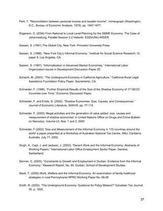 Park, T. "Reconciliation between personal income and taxable income", mimeograph (Washington, 
27 
D.C., Bureau of Economic Analysis, 1979), pp. 1947-1977. 
Rogerson, C. (2004) From National to Local Level Planning for the SMME Economy: The Case of 
Johannesburg, Parallel Session 2.2 Helsinki: EGDI/UNU-WIDER 
Sassen, S. (1991) The Global City. New York: Princeton University Press 
Sassen, S. (1988). “New York City’s Informal Economy.” Institute for Social Science Research, IV, 
paper 9. Los Angeles, CA. 
Sassen, S. (1997). “Informalization in Advanced Market Economies.” International Labor 
Organization Issues in Development Discussion Paper 20. 
Schacht, M. (2003). “The Underground Economy in California Agriculture.” California Rural Legal 
Assistance Foundation Policy Paper. Sacramento, CA. 
Schneider, F. (1998). “Further Empirical Results of the Size of the Shadow Economy of 17 OECD 
Countries over Time,” Economic Discussion Paper. 
Schneider, F. and Enste, D. (2000). “Shadow Economies: Size, Causes, and Consequences.” 
Journal of Economic Literature, XXXVIII, pp. 77-114. 
Schneider, F. (2000) ‘Illegal activities and the generation of value added: size, causes and 
measurement of shadow economies’ in United Nations Office on Drugs and Crime Bulletin 
on Narcotics, Volume LII, Nos. 1 and 2, 2000 
Schneider, F (2002) ‘Size and Measurement of the Informal Economy in 110 countries around the 
world’ a paper presented at a Workshop of Australian National Tax Centre, ANU, Canberra, 
Australia, July 17, 2002. 
Singh, A., Capt, J. and Jackson, J. (2002). “Decent Work and the Informal Economy: Abstracts of 
Working Papers.” International Labor Office Employment Sector Paper. Geneva, 
Switzerland. 
Skinner, C. (2005). “Constraints to Growth and Employment in Durban: Evidence from the Informal 
Economy.” Research Report, No. 65. Durban: School of Development Studies. 
Slack, T. (2006) Work, Welfare and the Informal Economy: An examination of family livelihood 
strategies in rural Pennsylvania RPRC Working Paper No. 06-06 
Smith, R. (2002). “The Underground Economy: Guidance for Policy Makers?” Canadian Tax Journal, 
50, p. 1655. 
 