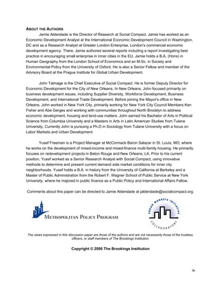 iv 
ABOUT THE AUTHORS 
Jamie Alderslade is the Director of Research at Social Compact. Jamie has worked as an 
Economic Development Analyst at the International Economic Development Council in Washington, 
DC and as a Research Analyst at Greater London Enterprise, London's commercial economic 
development agency. There, Jamie authored several reports including a report investigating best 
practice in encouraging small enterprise in inner cities in the EU. Jamie holds a B.A. (Hons) in 
Human Geography from the London School of Economics and an M.Sc. in Society and 
Environmental Policy from the University of Oxford. He is also a Senior Fellow and member of the 
Advisory Board at the Prague Institute for Global Urban Development. 
John Talmage is the Chief Executive of Social Compact. He is former Deputy Director for 
Economic Development for the City of New Orleans. In New Orleans, John focused primarily on 
business development issues, including Supplier Diversity, Workforce Development, Business 
Development, and International Trade Development. Before joining the Mayor's office in New 
Orleans, John worked in New York City, primarily working for New York City Council Members Ken 
Fisher and Abe Gerges and working with communities throughout North Brooklyn to address 
economic development, housing and land-use matters. John earned his Bachelor of Arts in Political 
Science from Columbia University and a Masters in Arts in Latin American Studies from Tulane 
University. Currently John is pursuing a Ph.D in Sociology from Tulane University with a focus on 
Labor Markets and Urban Development. 
Yusef Freeman is a Project Manager at McCormack Baron Salazar in St. Louis, MO, where 
he works on the development of mixed-income and mixed-finance multi-family housing. He primarily 
focuses on redevelopment projects in Baton Rouge and New Orleans, LA. Prior to his current 
position, Yusef worked as a Senior Research Analyst with Social Compact, using innovative 
methods to determine and present current demand side market conditions for inner city 
neighborhoods. Yusef holds a B.A. in history from the University of California at Berkeley and a 
Master of Public Administration from the Robert F. Wagner School of Public Service at New York 
University, where he majored in public finance as a Public Policy and International Affairs Fellow. 
Comments about this paper can be directed to Jamie Alderslade at jalderslade@socialcompact.org. 
The views expressed in this discussion paper are those of the authors and are not necessarily those of the trustees, 
officers, or staff members of The Brookings Institution. 
Copyright © 2006 The Brookings Institution 
 