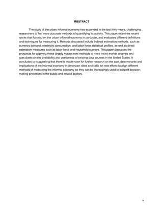 v 
ABSTRACT 
The study of the urban informal economy has expanded in the last thirty years, challenging 
researchers to find more accurate methods of quantifying its activity. This paper examines recent 
works that focused on the urban informal economy in particular, and evaluates different definitions 
and techniques for measuring it. Methods discussed include indirect estimation methods, such as 
currency demand, electricity consumption, and labor force statistical profiles, as well as direct 
estimation measures such as labor force and household surveys. This paper discusses the 
prospects for applying these largely macro-level methods to more micro-market analysis and 
speculates on the availability and usefulness of existing data sources in the United States. It 
concludes by suggesting that there is much room for further research on the size, determinants and 
implications of the informal economy in American cities and calls for new efforts to align different 
methods of measuring the informal economy so they can be increasingly used to support decision-making 
processes in the public and private sectors. 
 