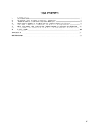 vi 
TABLE OF CONTENTS 
I. INTRODUCTION ....................................................................................................... 1 
II. UNDERSTANDING THE URBAN INFORMAL ECONOMY ................................................. 3 
III. METHODS TO ESTIMATE THE SIZE OF THE URBAN INFORMAL ECONOMY.................... 8 
IV. WHY ACCURATELY MEASURING THE URBAN INFORMAL ECONOMY IS IMPORTANT.... 16 
V. CONCLUSION ........................................................................................................ 20 
APPENDIX A………..............................................................................…………………….21 
BIBLIOGRAPHY.................................................................................................................. 22 
 