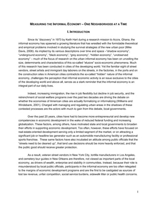 1 
MEASURING THE INFORMAL ECONOMY – ONE NEIGHBORHOOD AT A TIME 
I. INTRODUCTION 
Since its “discovery” in 1973 by Keith Hart during a research mission to Accra, Ghana, the 
informal economy has spawned a growing literature that has wrestled with the formidable theoretical 
and empirical problems involved in studying the survival strategies of the new urban poor (Mike 
Davis, 2006). As implied by its various descriptions over time and space –”shadow economy”, 
“underground economy”, “black economy”, “grey economy”, “hidden economy”, “unobserved 
economy” – much of the focus of research on the urban informal economy has been on unveiling the 
size, determinants and characteristics of this so-called “elusive” socio-economic phenomena. Much 
of this research has been conducted in cities of the developing world. Yet the familiar sight of street 
vendors, street artists and immigrant day laborers on the streets, in the factories, in the ports and on 
the construction sites in American cities contradicts the so-called “hidden” nature of the informal 
economy, challenges the perception that informal economic activity is an issue exclusive to the cities 
of the developing world and above all, serves as a stark reminder that the informal economy is an 
integral part of our daily lives. 
Indeed, increasing immigration, the rise in job flexibility but decline in job security, and the 
retrenchment of social welfare programs over the past two decades are driving the debate on 
whether the economies of American cities are actually formalizing or informalizing (Williams and 
Windebank, 2001). Charged with managing and regulating urban areas in the shadows of these 
contested processes are the actors with much to gain from this debate, local governments. 
Over the past 20 years, cities have had to become more entrepreneurial and develop new 
competencies in economic development in the wake of reduced federal funding and increasing 
globalization. These factors, among others, have motivated state and local governments to broaden 
their efforts in supporting economic development. Too often, however, these efforts have focused on 
real estate-oriented development serving only a limited segment of the market, or on attracting a 
significant job or headline tax generator such as an automobile manufacturing facility or professional 
sports franchise. These same factors have also incubated an attitude among public officials that the 
“streets need to be cleaned up”, that land use decisions should be more heavily enforced, and that 
the public good should receive greater protection. 
As a result, veteran street vendors in New York City, tortilla manufacturers in Los Angeles, 
and cemetery tour guides in New Orleans are therefore, not viewed as important parts of the local 
economy, as drivers of wealth, enterprise and stability in communities. Instead, because their role is 
misunderstood by local public officials, participants in the informal economy are too often relegated 
to the margins of economic development programs and are the first to be castigated as sources of 
lost tax revenue, unfair competition, social service burdens, sidewalk litter or public health concerns. 
 