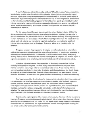 2 
A dearth of accurate data and knowledge on these “difficult-to-measure” economic activities 
both limits the broader urban formalization/informalization debate, but more importantly, makes it 
difficult to inform public policy decisions based on community needs or a broader notion of who is 
the recipient of government programs. With no established way of measuring its size, determinants 
or characteristics, neighborhood buying power and small business growth generated by the urban 
informal economy for instance, will remain unmeasured and therefore not factored into public and 
private sector decision-making, reducing the prospects for progressive and constructive policy 
interventions in the future. 
For this reason, Social Compact is working with the Urban Markets Initiative (UMI) of the 
Brookings Institution to better understand urban informal economies. Together, they will invite a 
group of researchers and practitioners to discuss the urban informal economy at the neighborhood 
or micro market level and to develop a network of thinkers and practitioners in this area that will be 
able to work with national and international experts to explore how new metrics for local level 
informal economy analysis could be developed. This paper will serve as the platform for this 
endeavor. 
The paper considers the prospects for developing new information tools to better inform 
public and private sector interventions in the urban informal economy by examining a wide range of 
literature on contemporary methods for measuring local informal economic activity. It begins by 
charting the evolution of definitions of the informal economy from its simplistic and dualistic origins to 
a growing appreciation of its complexity and interconnectedness with formal economic activity. 
The paper then examines the various methods for estimating the size of the informal 
economy developed over the years. The most widely used method for measuring local urban 
informal economies are surveys, either of households or labor forces. A vast majority of these 
surveys have been conducted in cities in the developing world, largely because of a dearth of data 
on economic activities in these cities. Relatively little survey research has been done on informal 
economic activities in US cities which has greatly hindered understanding of the issue domestically. 
If surveys represent the direct methods for measuring informal activity, then there are several 
indirect methods that have been developed over the past thirty years, often designed to capture 
informal economic activity at the macro level. Labor and employment statistics, electricity 
consumption, cash versus credit activities, income and expenditure ratios, local proxies and other 
statistical analyses have all been employed to estimate the contribution of informal economic 
activities. The paper speculates how many of these methods intended for macro-level estimations 
might be applied to micro-market analyses and identifies possible data sources. 
It continues by exploring some of the reasons why measuring the urban informal economy is 
important. The paper concludes by suggesting that relatively little is known about the urban informal 
economy and its manifestations in U.S. cities. For this reason, much greater research is required to 
understand the size, determinants and implications of the informal economy to better inform public 
and private sector policy and investment interventions. 
 