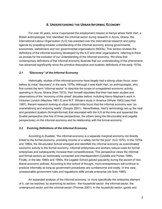 3 
II. UNDERSTANDING THE URBAN INFORMAL ECONOMY 
For over 35 years, since it sponsored the employment mission to Kenya where Keith Hart, a 
British anthropologist, first ‘identified’ the informal sector during research in Accra, Ghana, the 
International Labour Organization (ILO) has presided over the international research and policy 
agenda by propelling broader understanding of the informal economy among governments, 
economists, statisticians and non governmental organizations (NGOs). This section reviews the 
definitions of the informal economy developed by the ILO and other organizations, referring to them 
as proxies for the evolution of our understanding of the informal economy. We show that 
contemporary definitions of the informal economy illustrate that our understanding of the phenomena 
has advanced significantly since the primitive descriptive and dualistic definitions of the early 1970s. 
2.1 “Discovery” of the Informal Economy 
Historically, studies of the informal economy have largely had a strong urban focus, even 
before its initial “discovery” in the early 1970s. Although it was Keith Hart, an anthropologist, who 
first coined the term “informal sector” to describe the scope of unregistered economic activity 
operating in Accra, Ghana (Hart 1973), Hart himself stipulates that their had been studies and 
observations of the “economy of the street” decades before, including Henry Mayhew’s work in 
Victorian London (Mayhew 1861-2) and W.F. Whyte’s study in America (Whyte 1943) (see Hart 
1987). Recent research looking at urban colonial India found that the informal economy was “an 
overwhelming and enduring reality” (Gooptu 2001). Nevertheless, Hart’s terminology set up the neat 
and persistent dualism (formal/informal) that resonated with the ILO at the time and spawned the 
Dualist perspective (the first of three perspectives, the others being the Structuralist and Legalist 
perspectives) on the informal economy and its relationship with the formal economy. 
2.2 Evolving Definitions of the Informal Economy 
According to Dualists, “the informal economy is a separate marginal economy not directly 
linked to the formal economy, providing income or a safety net for the poor” (ILO 1972). In the 1970s 
and 1980s, the Structuralist School emerged and identified the informal economy as subordinated 
economic activity to the formal economy. Informal enterprises and workers reduce costs for formal 
enterprises and subsequently increase their competitiveness. This perspective views the informal 
and formal sectors as inextricably connected and interdependent (Castells and Portes 1989). 
Finally, in the late 1980s and 1990s, the Legalist School gained popularity during the ascent of neo-liberal 
economic policies. According to this school of thought, micro-entrepreneurs will continue to 
produce informally so long as government procedures are cumbersome and costly. In this view, 
unreasonable government rules and regulations stifle private enterprise (de Soto 1989). 
An expanded analysis of the informal economy, or more specifically the enterprise element 
of it, can be reached, by examining its sectors - the household sector, the informal sector, the 
underground sector and the criminal sector (Thomas 2001). In the household sector, goods and 
 
