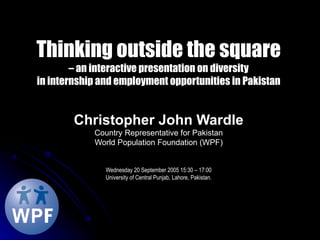 Thinking outside the square – an interactive presentation on diversity in internship and employment opportunities in Pakistan Christopher John Wardle Country Representative for Pakistan World Population Foundation (WPF) Wednesday 20 September 2005 15:30 – 17:00 University of Central Punjab, Lahore, Pakistan. 