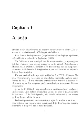 Cap´
   ıtulo 1

A soja

Embora a soja seja utilizada na cozinha chinesa desde o s´culo XI a.C,
                                                              e
apenas no in´ do s´culo XX chegou ao Ocidente.
              ıcio     e
     ´
     E da fam´ das leguminosas (popularmente ´ um feij˜o) e o primeiro
              ılia                                 e        a
pa´ ocidental a us´-la foi a Inglaterra (1908).
   ıs               a
     No Ocidente o seu principal uso foi sempre o ´leo, j´ que o gr˜o,
                                                       o      a        a
farinhas e baga¸o eram usados apenas na ra¸˜o animal. Actualmente a
                  c                            ca
situa¸˜o est´ a alterar-se, por inﬂuˆncia das cozinhas chinesa e japonesa,
      ca     a                      e
bem como por inﬂuˆncia dos vegetarianos, que encontraram na soja uma
                     e
´ptima fonte proteica.
o
     Um dos derivados de soja mais utilizados ´ a P.V.T. (Prote´ Ve-
                                                 e                 ına
getal Texturizada), em cubos ou granulada, conhecida tamb´m como e
                    ´
“carne de soja”. E um alimento extremamente vers´til e absorve fa-
                                                         a
cilmente o sabor dos temperos, podendo substituir a carne em diversas
prepara¸˜es.
         co
     A partir do feij˜o de soja demolhado e mo´ obt´m-se tamb´m o
                     a                             ıdo    e          e
leite de soja. Uma bebida alternativa ao leite de vaca e uma boa fonte
de prote´         ´
          ınas. E de f´cil digest˜o, n˜o cont´m colesterol e tem menos
                        a         a   a       e
gordura do que o leite de vaca.
     Pode comprar-se em supermercados e lojas de produtos naturais ou
pode optar-se por comprar uma m´quina de leite de soja, o que permite
                                    a
obter leite a um pre¸o muito mais reduzido.
                      c

                                    1
 