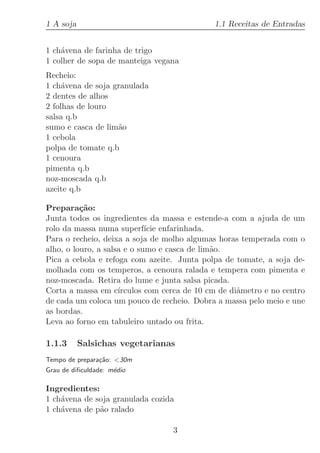 1 A soja                                      1.1 Receitas de Entradas


1 ch´vena de farinha de trigo
    a
1 colher de sopa de manteiga vegana
Recheio:
1 ch´vena de soja granulada
     a
2 dentes de alhos
2 folhas de louro
salsa q.b
sumo e casca de lim˜o
                   a
1 cebola
polpa de tomate q.b
1 cenoura
pimenta q.b
noz-moscada q.b
azeite q.b

Prepara¸˜o:
          ca
Junta todos os ingredientes da massa e estende-a com a ajuda de um
rolo da massa numa superf´ enfarinhada.
                             ıcie
Para o recheio, deixa a soja de molho algumas horas temperada com o
alho, o louro, a salsa e o sumo e casca de lim˜o.
                                              a
Pica a cebola e refoga com azeite. Junta polpa de tomate, a soja de-
molhada com os temperos, a cenoura ralada e tempera com pimenta e
noz-moscada. Retira do lume e junta salsa picada.
Corta a massa em c´  ırculos com cerca de 10 cm de diˆmetro e no centro
                                                     a
de cada um coloca um pouco de recheio. Dobra a massa pelo meio e une
as bordas.
Leva ao forno em tabuleiro untado ou frita.

1.1.3      Salsichas vegetarianas
Tempo de prepara¸˜o: 30m
                ca
Grau de diﬁculdade: m´dio
                     e

Ingredientes:
1 ch´vena de soja granulada cozida
    a
1 ch´vena de p˜o ralado
    a         a

                                  3
 