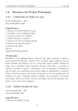 1.2 Receitas de Pratos Principais                              1 A soja


1.2      Receitas de Pratos Principais
1.2.1     Caldeirada de feij˜o de soja
                            a
Tempo de prepara¸˜o: 45m
                ca
Grau de diﬁculdade: m´dio
                     e

Ingredientes:
1 ch´vena de ch´ de feij˜o de soja
     a           a      a
1 erva-doce com as folhas picadas
1 cenoura cortada em rodelas
1 cebola cortada em quatro
1 ch´vena de ch´ de coentro picado
     a           a
3 colheres de sopa de azeite
2 ch´venas de ´gua
     a         a
sal q.b
folhas de hortel˜-pimenta
                a

Prepara¸˜o:
          ca
Demolha a soja algumas horas. Passa-a por ´gua corrente e coloca-a
                                                a
numa panela de press˜o. Junte 1 litro de ´gua, tapa a panela, leva ao
                       a                    a
lume durante 45 minutos, ou at´ a soja ﬁcar quase cozida. Retira do
                                  e
lume, tira a press˜o e abre a panela. Junta a erva-doce, a cenoura, a
                   a
cebola, o coentro, o azeite, a pimenta e o sal. Acrescenta 2 ch´venas de
                                                               a
ch´ de ´gua, ou o suﬁciente para cobrir todos os ingredientes e mistura.
  a    a
Leva a panela ao lume, sem tapar, mexendo de vez em quando, por 10
minutos, ou at´ os legumes ﬁcarem cozidos. Se necess´rio, acrescente
               e                                         a
mais ´gua. Retira do lume, decora com folhas de hortel˜-pimenta ou a
     a                                                   a
gosto e serve com arroz integral.

1.2.2     Salada energia de soja
Tempo de prepara¸˜o: 45m
                ca
Grau de diﬁculdade: f´cil
                     a

Ingredientes:
1 ch´vena de feij˜o de soja
    a            a

                                    6
 