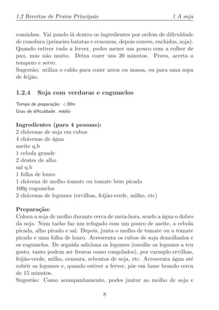 1.2 Receitas de Pratos Principais                               1 A soja


cominhos. Vai pondo l´ dentro os ingredientes por ordem de diﬁculdade
                       a
de cozedura (primeiro batatas e cenouras, depois couves, enchidos, soja).
Quando estiver tudo a ferver, podes mexer um pouco com a colher de
pau, mas n˜o muito. Deixa cozer uns 20 minutos. Prova, acerta o
           a
tempero e serve.
Sugest˜o: utiliza o caldo para cozer arroz ou massa, ou para uma sopa
       a
de feij˜o.
       a

1.2.4    Soja com verduras e cogumelos
Tempo de prepara¸˜o: 30m
                ca
Grau de diﬁculdade: m´dio
                     e

Ingredientes (para 4 pessoas):
2 ch´venas de soja em cubos
     a
4 ch´venas de ´gua
     a         a
azeite q.b
1 cebola grande
2 dentes de alho
sal q.b
1 folha de louro
1 ch´vena de molho tomate ou tomate bem picado
     a
100g cogumelos
2 ch´venas de legumes (ervilhas, feij˜o-verde, milho, etc)
     a                               a

Prepara¸˜o:
          ca
Coloca a soja de molho durante cerca de meia-hora, sendo a ´gua o dobro
                                                            a
da soja. Num tacho faz um refogado com um pouco de azeite, a cebola
picada, alho picado e sal. Depois, junta o molho de tomate ou o tomate
picado e uma folha de louro. Acrescenta os cubos de soja demolhados e
os cogumelos. De seguida adiciona os legumes (escolhe os legumes a teu
gosto, tanto podem ser frescos como congelados), por exemplo ervilhas,
feij˜o-verde, milho, cenoura, rebentos de soja, etc. Acrescenta ´gua at´
    a                                                           a      e
cobrir os legumes e, quando estiver a ferver, p˜e em lume brando cerca
                                               o
de 15 minutos.
Sugest˜o: Como acompanhamento, podes juntar ao molho de soja e
       a

                                    8
 