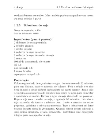 1 A soja                              1.2 Receitas de Pratos Principais


verduras batatas aos cubos. Mas tamb´m podes acompanhar com massa
                                    e
ou arroz cozidos ` parte.
                 a

1.2.5      Bolonhesa de soja
Tempo de prepara¸˜o: 30m
                ca
Grau de diﬁculdade: m´dio
                     e

Ingredientes (para 4 pessoas):
2 ch´venas de soja granulada
     a
2 cebolas grandes
4 dentes de alho
2 colheres de sopa de azeite
6 colheres de sopa de molho de soja
2 cenouras
600ml de concentrado de tomate
sal q.b
noz-moscada q.b
1 ramo de salsa
esparguete integral q.b

Prepara¸˜o:
          ca
Coloca o granulado de soja dentro de ´gua, durante cerca de 20 minutos,
                                     a
para que hidrate, inche e aumente de volume. Pica a cebola e o alho
bem ﬁninhos e deixa alourar ligeiramente no azeite quente. Junta logo
de seguida o concentrado de tomate e um pouco de ´gua para aumentar
                                                   a
a quantidade de molho. Escorre a ´gua da soja atrav´s de um passador.
                                  a                  e
Rega a soja com o molho de soja, e aguarda 2-3 minutos. Introduz a
soja no molho de tomate e mistura bem. Junta a cenoura em cubos
pequenos. Adiciona o sal e a noz-moscada. Tapa e deixa cozer em lume
brando durante cerca de 20 minutos. Quando estiver pronto adiciona a
salsa muito picadinha, e tapa novamente. Entretanto coze esparguete
integral para acompanhar a soja.




                                  9
 