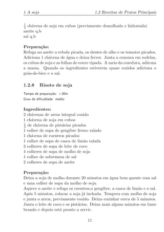 1 A soja                                1.2 Receitas de Pratos Principais

1
2 ch´vena de soja em cubos (previamente demolhada e hidratada)
     a
azeite q.b
sal q.b

Prepara¸˜o:
         ca
Refoga no azeite a cebola picada, os dentes de alho e os tomates picados.
Adiciona 1 ch´vena de ´gua e deixa ferver. Junta a cenoura em rodelas,
              a          a
os cubos de soja e as folhas de couve ripada. A meio da cozedura, adicona
a massa. Quando os ingredientes estiverem quase cozidos adiciona o
gr˜o-de-bico e o sal.
  a

1.2.8      Risoto de soja
Tempo de prepara¸˜o: 30m
                ca
Grau de diﬁculdade: m´dio
                     e

Ingredientes:
2 ch´venas de arroz integral cozido
    a
1 ch´vena de soja em cubos
    a
1
3 de ch´vena de pist´cios picados
        a            a
1 colher de sopa de gengibre fresco ralado
1 ch´vena de coentros picados
    a
1 colher de sopa de casca de lim˜o ralada
                                 a
3 colheres de sopa de leite de coco
4 colheres de sopa de molho de soja
1 colher de sobremesa de sal
2 colheres de sopa de azeite

Prepara¸˜o:
          ca
Deixa a soja de molho durante 20 minutos em ´gua bem quente com sal
                                                a
e uma colher de sopa da molho de soja.
Aquece o azeite e refoga os coentros,o gengibre, a casca de lim˜o e o sal.
                                                               a
Ap´s 5 minutos, colocar a soja j´ inchada. Tempera com molho de soja
   o                              a
e junta o arroz, previamente cozido. Deixa cozinhar cerca de 5 minutos.
Junta o leite de coco e os pist´cios. Deixa mais alguns minutos em lume
                               a
brando e depois est´ pronto a servir.
                    a

                                   11
 