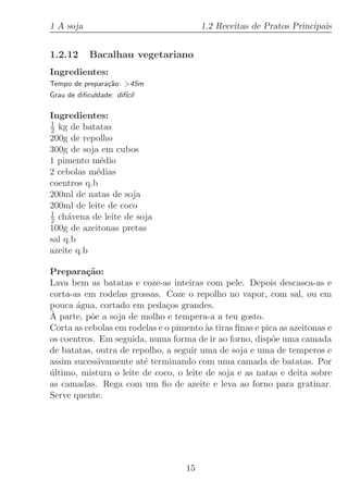 1 A soja                                 1.2 Receitas de Pratos Principais


1.2.12      Bacalhau vegetariano
Ingredientes:
Tempo de prepara¸˜o: 45m
                ca
Grau de diﬁculdade: dif´
                       ıcil

Ingredientes:
1
2 kg de batatas
200g de repolho
300g de soja em cubos
1 pimento m´dio
             e
2 cebolas m´dias
            e
coentros q.b
200ml de natas de soja
200ml de leite de coco
1
2 ch´vena de leite de soja
     a
100g de azeitonas pretas
sal q.b
azeite q.b

Prepara¸˜o:
         ca
Lava bem as batatas e coze-as inteiras com pele. Depois descasca-as e
corta-as em rodelas grossas. Coze o repolho no vapor, com sal, ou em
pouca ´gua, cortado em peda¸os grandes.
       a                      c
` parte, p˜e a soja de molho e tempera-a a teu gosto.
A          o
Corta as cebolas em rodelas e o pimento `s tiras ﬁnas e pica as azeitonas e
                                         a
os coentros. Em seguida, numa forma de ir ao forno, disp˜e uma camada
                                                           o
de batatas, outra de repolho, a seguir uma de soja e uma de temperos e
assim sucessivamente at´ terminando com uma camada de batatas. Por
                        e
ultimo, mistura o leite de coco, o leite de soja e as natas e deita sobre
´
as camadas. Rega com um ﬁo de azeite e leva ao forno para gratinar.
Serve quente.




                                    15
 