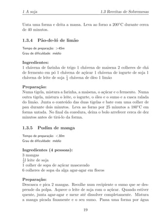 1 A soja                                     1.3 Receitas de Sobremesas


Unta uma forma e deita a massa. Leva ao forno a 200◦ C durante cerca
de 40 minutos.

1.3.4      P˜o-de-l´ de lim˜o
            a      o       a
Tempo de prepara¸˜o: 45m
                ca
Grau de diﬁculdade: m´dio
                     e

Ingredientes:
1 ch´vena de farinha de trigo 1 ch´vena de maisena 2 colheres de ch´
    a                              a                               a
de fermento em p´ 1 ch´vena de a¸ucar 1 ch´vena de iogurte de soja 1
                  o     a         c´         a
                         1
ch´vena de leite de soja 4 ch´vena de ´leo 1 lim˜o
  a                          a        o         a

Prepara¸˜o:
         ca
Numa tigela, mistura a farinha, a maisena, o a¸ucar e o fermento. Numa
                                                 c´
outra tigela, mistura o leite, o iogurte, o ´leo e o sumo e a casca ralada
                                            o
do lim˜o. Junta o conte´do das duas tigelas e bate com uma colher de
      a                  u
pau durante dois minutos. Leva ao forno por 25 minutos a 180◦ C em
forma untada. No ﬁnal da cozedura, deixa o bolo arrefecer cerca de dez
minutos antes de tir´-lo da forma.
                     a

1.3.5      Pudim de manga
Tempo de prepara¸˜o: 30m
                 ca
Grau de diﬁculdade: m´dio
                     e

Ingredientes (4 pessoas):
3 mangas
1
2 l leite de soja
1 colher de sopa de a¸ucar mascavado
                     c´
6 colheres de sopa da alga agar-agar em ﬂocos

Prepara¸˜o:
         ca
Descasca e pica 2 mangas. Recolhe num recipiente o sumo que se des-
prende da polpa. Aquece o leite de soja com o a¸ucar. Quando estiver
                                               c´
quente, junta agar-agar e mexe at´ dissolver completamente. Mistura
                                 e
a manga picada ﬁnamente e o seu sumo. Passa uma forma por ´gua a

                                   19
 
