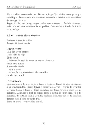 1.3 Receitas de Sobremesas                                      1 A soja


fria e enche-a com a mistura. Deixa no frigor´
                                             ıﬁco v´rias horas para que
                                                   a
solidiﬁque. Desenforma no momento de servir e enfeita com tiras ﬁnas
da manga restante.
Sugest˜o: Em vez de agar-agar podes usar maisena ou farinha de arroz,
        a
pois tamb´m d˜o consistˆncia ao pudim. Carameliza o fundo da forma
           e    a        e
com mela¸o.
          c

1.3.6    Arroz doce vegano
Tempo de prepara¸˜o: 30m
                ca
Grau de diﬁculdade: m´dio
                     e

Ingredientes:
150g de arroz branco
1l de leite de soja
1
2 l de ´gua
       a
1 ch´vena de mel de arroz ou outro ado¸ante
     a                                  c
casca de 1 lim˜oa
2 paus de canela
1 pitada de sal
1 colher de ch´ de essˆncia de baunilha
               a      e
canela em p´ q.b
             o

Prepara¸˜o:
          ca
Leva ao lume o leite de soja, a ´gua, a casca de lim˜o os paus de canela,
                                a                   a
o sal e a baunilha. Deixa ferver e adiciona o arroz. Depois de levantar
fervura, baixa o lume e deixa cozinhar em lume brando cerca de 20
minutos. Adiciona o mel de arroz, mexe e deixa ao lume mais 10 a 15
minutos. Se estiver muito l´ıquido, engrossa com um pouco de maisena
dilu´ num pouco de ´gua fria.
    ıda                a
Serve enfeitado com canela em p´. o




                                   20
 