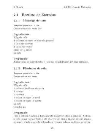 2 O tofu                                      2.1 Receitas de Entradas


2.1      Receitas de Entradas
2.1.1      Manteiga de tofu
Tempo de prepara¸˜o: 15m
                ca
Grau de diﬁculdade: muito f´cil
                           a

Ingredientes:
500g de tofu
4 colheres de sopa de ´leo de girassol
                      o
1 fatia de pimento
2 fatias de cebola
sumo de 1 lim˜o
          2    a
sal q.b

Prepara¸˜o:
         ca
Junta todos os ingredientes e bate no liquidiﬁcador at´ ﬁcar cremoso.
                                                      e

2.1.2      P˜ezinhos de tofu
            a
Tempo de prepara¸˜o: 45m
                ca
Grau de diﬁculdade: m´dio
                     e

Ingredientes:
250g de tofu
1 ch´vena de ﬂocos de aveia
     a
2 cebolas
1 cenoura
1 colher de sopa de caril
1 colher de sopa de azeite
sal q.b
tomilho q.b

Prepara¸˜o:
         ca
Pica a cebola e salteia-a ligeiramente no azeite. Rala a cenoura. Coloca
o tofu numa tigela e bate-o at´ obteres um creme (podes deixar alguns
                                 e
grumos). Junta a cebola refogada, a cenoura ralada, os ﬂocos de aveia,

                                   23
 