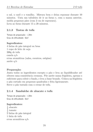 2.1 Receitas de Entradas                                        2 O tofu


o sal, o caril e o tomilho. Mistura bem e deixa repousar durante 10
minutos. Unta um tabuleiro de ir ao forno e, com a massa anterior,
molda pequenos p˜es (com 2 cm de espessura).
                   a
Leva ao forno durante 15 a 20 minutos.

2.1.3     Tostas de tofu
Tempo de prepara¸˜o: 20m
                ca
Grau de diﬁculdade: f´cil
                     a

Ingredientes:
4 fatias de p˜o integral ou broa
              a
1 copo de leite de soja
200g de tofu
canela q.b
ervas arom´ticas (salsa, coentros, or´g˜os)
            a                        e a
azeite q.b


Prepara¸˜o:
         ca
Junta todos os ingredientes excepto o p˜o e leva ao liquidiﬁcador at´
                                           a                            e
obteres uma consistˆncia cremosa. P˜e azeite numa frigideira, apenas o
                    e                 o
suﬁciente para cobrir o fundo, e leva a lume brando. Coloca na frigideira
o p˜o cortado em pequenos quadrados e frita ligeiramente.
   a
Serve o p˜o tostado com o creme de tofu.
         a

2.1.4     Sandu´
               ıche de abacate e tofu
Tempo de prepara¸˜o: 20m
                ca
Grau de diﬁculdade: f´cil
                     a

Ingredientes:
1
2 abacate
1
2 tomate
2 fatias de p˜o integral
              a
1 fatia de tofu
ervas arom´ticas q.b
            a

                                   24
 