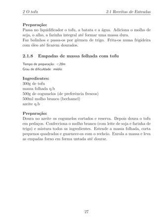2 O tofu                                     2.1 Receitas de Entradas


Prepara¸˜o:
          ca
Passa no liquidiﬁcador o tofu, a batata e a ´gua. Adiciona o molho de
                                             a
soja, o alho, a farinha integral at´ formar uma massa dura.
                                   e
Faz bolinhos e passa-os por g´rmen de trigo. Frita-os numa frigideira
                                e
com ´leo at´ ﬁcarem dourados.
     o      e

2.1.8      Empadas de massa folhada com tofu
Tempo de prepara¸˜o: 20m
                ca
Grau de diﬁculdade: m´dio
                     e

Ingredientes:
300g de tofu
massa folhada q.b
500g de cogumelos (de preferˆncia frescos)
                            e
500ml molho branco (bechamel)
azeite q.b

Prepara¸˜o:
          ca
Doura no azeite os cogumelos cortados e reserva. Depois doura o tofu
em peda¸os. Confecciona o molho branco (com leite de soja e farinha de
         c
trigo) e mistura todos os ingredientes. Estende a massa folhada, corta
pequenos quadrados e guarnece-os com o recheio. Enrola a massa e leva
as empadas forno em forma untada at´ dourar.
                                      e




                                  27
 
