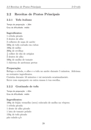 2.2 Receitas de Pratos Principais                             2 O tofu


2.2     Receitas de Pratos Principais
2.2.1    Tofu italiano
Tempo de prepara¸˜o: 30m
                ca
Grau de diﬁculdade: m´dio
                     e

Ingredientes:
1 cebola picada
2 dentes de alho
2 colheres de sopa de azeite
500g de tofu cortado em cubos
100g de milho
300g de ervilhas
1
2 colher de ch´ de or´g˜os
               a     e a
2 dentes de alho
500g de molho de tomate
1 ch´vena de azeitonas pretas
    a

Prepara¸˜o:
         ca
Refoga a cebola, o alho e o tofu no azeite durante 5 minutos. Adiciona
os restantes ingredientes.
Cozinha durante 10 minutos e vai mexendo ocasionalmente.
Serve com esparguete ou outra massa ` tua escolha.
                                      a

2.2.2    Gratinado de tofu
Tempo de prepara¸˜o: 45m
                ca
Grau de diﬁculdade: m´dio
                     e

Ingredientes:
100g de feij˜o vermelho (seco) colocado de molho na v´spera
            a                                        e
1 cebola picada
1 dente de alho picado
1 lata de tomate pelado
150g de tofu picado
p˜o ralado q.b
 a

                                    28
 