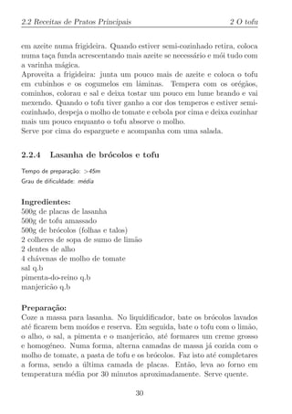 2.2 Receitas de Pratos Principais                              2 O tofu


em azeite numa frigideira. Quando estiver semi-cozinhado retira, coloca
numa ta¸a funda acrescentando mais azeite se necess´rio e m´i tudo com
        c                                           a       o
a varinha m´gica.
            a
Aproveita a frigideira: junta um pouco mais de azeite e coloca o tofu
em cubinhos e os cogumelos em lˆminas. Tempera com os or´g˜os,
                                   a                             e a
cominhos, colorau e sal e deixa tostar um pouco em lume brando e vai
mexendo. Quando o tofu tiver ganho a cor dos temperos e estiver semi-
cozinhado, despeja o molho de tomate e cebola por cima e deixa cozinhar
mais um pouco enquanto o tofu absorve o molho.
Serve por cima do esparguete e acompanha com uma salada.


2.2.4    Lasanha de br´colos e tofu
                      o
Tempo de prepara¸˜o: 45m
                ca
Grau de diﬁculdade: m´dia
                     e


Ingredientes:
500g de placas de lasanha
500g de tofu amassado
500g de br´colos (folhas e talos)
           o
2 colheres de sopa de sumo de lim˜o
                                  a
2 dentes de alho
4 ch´venas de molho de tomate
     a
sal q.b
pimenta-do-reino q.b
manjeric˜o q.b
         a

Prepara¸˜o:
          ca
Coze a massa para lasanha. No liquidiﬁcador, bate os br´colos lavados
                                                           o
at´ ﬁcarem bem mo´
  e                 ıdos e reserva. Em seguida, bate o tofu com o lim˜o,
                                                                     a
o alho, o sal, a pimenta e o manjeric˜o, at´ formares um creme grosso
                                      a    e
e homog´neo. Numa forma, alterna camadas de massa j´ cozida com o
         e                                                a
molho de tomate, a pasta de tofu e os br´colos. Faz isto at´ completares
                                        o                   e
a forma, sendo a ultima camada de placas. Ent˜o, leva ao forno em
                   ´                              a
temperatura m´dia por 30 minutos aproximadamente. Serve quente.
                e

                                    30
 