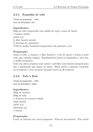 2 O tofu                              2.2 Receitas de Pratos Principais


2.2.5      Empad˜o de tofu
                a
Tempo de prepara¸˜o: 45m
                ca
Grau de diﬁculdade: f´cil
                     a

Ingredientes:
500g de tofu temperado com molho de soja e sumo de lim˜o
                                                      a
1 tomate m´dio
           e
azeite q.b
1
2 alho francˆs picado
            e
1
2 ch´vena de cogumelos
     a
1,5dl de molho bechamel temperado com pimenta e sal

Prepara¸˜o:
          ca
Junta o tofu, o tomate, o alho francˆs e o ﬁo de azeite e reduz a pur´
                                     e                               e
com uma varinha m´gica. Seguidamente junta os cogumelos e, por ﬁm,
                      a
o molho bechamel.
Unta um pirex pequeno com azeite e polvilha com farinha integral para
que o preparado n˜o pegue ao assar. Deita ent˜o o anterior conte´do
                    a                            a                 u
no recipiente e leva ao forno durante cerca de 30 minutos.

2.2.6      Tofu ` Br´s
                a   a
Tempo de prepara¸˜o: 45m
                ca
Grau de diﬁculdade: m´dia
                     e

Ingredientes:
500g de batatas
500g de tofu
1 ch´vena de cenoura ralada
    a
salsa picada
azeite q.b
azeitonas q.b
1 cebola

Prepara¸˜o:
         ca
Corta as batatas em cubos pequenos. Frita-as brevemente. P˜e azeite
                                                          o

                                 31
 
