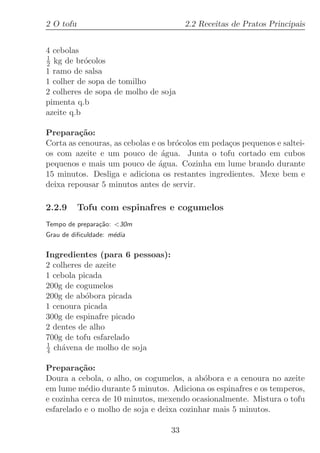 2 O tofu                                2.2 Receitas de Pratos Principais


4 cebolas
1
2 kg de br´colos
           o
1 ramo de salsa
1 colher de sopa de tomilho
2 colheres de sopa de molho de soja
pimenta q.b
azeite q.b

Prepara¸˜o:
         ca
Corta as cenouras, as cebolas e os br´colos em peda¸os pequenos e saltei-
                                     o             c
os com azeite e um pouco de ´gua. Junta o tofu cortado em cubos
                                 a
pequenos e mais um pouco de ´gua. Cozinha em lume brando durante
                                a
15 minutos. Desliga e adiciona os restantes ingredientes. Mexe bem e
deixa repousar 5 minutos antes de servir.

2.2.9      Tofu com espinafres e cogumelos
Tempo de prepara¸˜o: 30m
                ca
Grau de diﬁculdade: m´dia
                     e

Ingredientes (para 6 pessoas):
2 colheres de azeite
1 cebola picada
200g de cogumelos
200g de ab´bora picada
           o
1 cenoura picada
300g de espinafre picado
2 dentes de alho
700g de tofu esfarelado
1
4 ch´vena de molho de soja
    a

Prepara¸˜o:
         ca
Doura a cebola, o alho, os cogumelos, a ab´bora e a cenoura no azeite
                                           o
em lume m´dio durante 5 minutos. Adiciona os espinafres e os temperos,
           e
e cozinha cerca de 10 minutos, mexendo ocasionalmente. Mistura o tofu
esfarelado e o molho de soja e deixa cozinhar mais 5 minutos.

                                   33
 