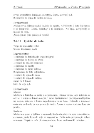 2 O tofu                                 2.2 Receitas de Pratos Principais


ervas arom´ticas (or´g˜os, coentros, louro, alecrim) q.b
           a        e a
2 colheres de sopa de molho de soja

Prepara¸˜o:
        ca
Numa sert˜, salteia o alho-francˆs no azeite. Acrescenta o tofu em cubos
         a                      e
e os temperos. Deixa cozinhar 5-10 minutos. No ﬁnal, acrescenta o
molho de soja.
Acompanha com arroz ou cuscuz.

2.2.12     Quiche de tofu
Tempo de prepara¸˜o: 45m
                ca
Grau de diﬁculdade: m´dio
                     e

Ingredientes:
1 ch´vena de farinha de trigo integral
     a
1 ch´vena de ﬂocos de aveia
     a
1 colher de ch´ de fermento
               a
1 ch´vena de azeite
     a
1 ch´vena de ´gua gelada
     a         a
2 ch´venas de tofu esfarelado
     a
1 colher de sopa de miso
1 colher de sopa de tahina
sumo de 1 lim˜oa
leite de soja q.b

Prepara¸˜o:
          ca
Massa:
Mistura a farinha, a aveia e o fermento. Numa outra ta¸a mistura o
                                                           c
azeite, o sumo de lim˜o, a ´gua e mexe ligeiramente. Incorpora o l´
                     a     a                                      ıquido
na massa, mistura e forma rapidamente uma bola. Estende a massa e
coloca-a no fundo de um prato de tarte. Apara a massa que sair fora do
prato.
Recheio:
Mistura o miso, a tahina, o sumo de lim˜o at´ obteres uma consistˆncia
                                        a    e                    e
cremosa, junta leite de soja se necess´rio. Deita esta prepara¸˜o sobre
                                      a                       ca
a massa. Disp˜e o tofu picado em cima. Leva ao forno 30 minutos.
             o

                                  35
 