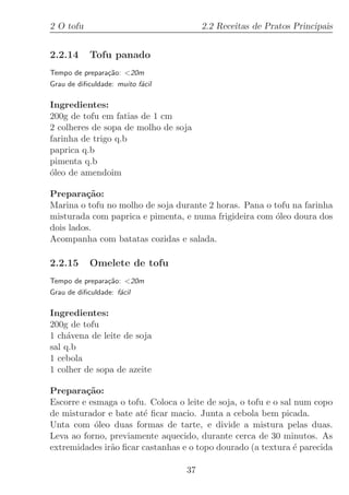 2 O tofu                               2.2 Receitas de Pratos Principais


2.2.14      Tofu panado
Tempo de prepara¸˜o: 20m
                ca
Grau de diﬁculdade: muito f´cil
                           a

Ingredientes:
200g de tofu em fatias de 1 cm
2 colheres de sopa de molho de soja
farinha de trigo q.b
paprica q.b
pimenta q.b
´leo de amendoim
o

Prepara¸˜o:
         ca
Marina o tofu no molho de soja durante 2 horas. Pana o tofu na farinha
misturada com paprica e pimenta, e numa frigideira com ´leo doura dos
                                                        o
dois lados.
Acompanha com batatas cozidas e salada.

2.2.15      Omelete de tofu
Tempo de prepara¸˜o: 20m
                ca
Grau de diﬁculdade: f´cil
                     a

Ingredientes:
200g de tofu
1 ch´vena de leite de soja
     a
sal q.b
1 cebola
1 colher de sopa de azeite

Prepara¸˜o:
         ca
Escorre e esmaga o tofu. Coloca o leite de soja, o tofu e o sal num copo
de misturador e bate at´ ﬁcar macio. Junta a cebola bem picada.
                       e
Unta com ´leo duas formas de tarte, e divide a mistura pelas duas.
           o
Leva ao forno, previamente aquecido, durante cerca de 30 minutos. As
extremidades ir˜o ﬁcar castanhas e o topo dourado (a textura ´ parecida
               a                                                e

                                  37
 