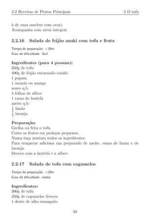 2.2 Receitas de Pratos Principais                        2 O tofu


a de uma omelete com ovos).
`
Acompanha com arroz integral.

2.2.16      Salada de feij˜o azuki com tofu e fruta
                          a
Tempo de prepara¸˜o: 30m
                ca
Grau de diﬁculdade: f´cil
                     a

Ingredientes (para 4 pessoas):
350g de tofu
400g de feij˜o encarnado cozido
            a
1 papaia
1 anan´s ou manga
        a
nozes q.b
4 folhas de alface
1 ramo de hortel˜ a
azeite q.b
1
2 lim˜o
      a
1
2 laranja

Prepara¸˜o:
         ca
Grelha ou frita o tofu.
Corta os frutos em peda¸os pequenos.
                        c
Numa ta¸a mistura todos os ingredientes.
         c
Para temperar adiciona um preparado de azeite, sumo de lim˜o e de
                                                          a
laranja.
Decora com a hortel˜ e a alface.
                     a

2.2.17      Salada de tofu com cogumelos
Tempo de prepara¸˜o: 20m
                ca
Grau de diﬁculdade: m´dia
                     e

Ingredientes:
300g de tofu
350g de cogumelos frescos
1 dente de alho esmagado

                                    38
 