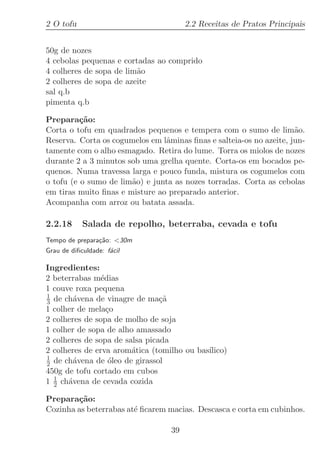 2 O tofu                               2.2 Receitas de Pratos Principais


50g de nozes
4 cebolas pequenas e cortadas ao comprido
4 colheres de sopa de lim˜o
                         a
2 colheres de sopa de azeite
sal q.b
pimenta q.b

Prepara¸˜o:
          ca
Corta o tofu em quadrados pequenos e tempera com o sumo de lim˜o.    a
Reserva. Corta os cogumelos em lˆminas ﬁnas e salteia-os no azeite, jun-
                                a
tamente com o alho esmagado. Retira do lume. Torra os miolos de nozes
durante 2 a 3 minutos sob uma grelha quente. Corta-os em bocados pe-
quenos. Numa travessa larga e pouco funda, mistura os cogumelos com
o tofu (e o sumo de lim˜o) e junta as nozes torradas. Corta as cebolas
                       a
em tiras muito ﬁnas e misture ao preparado anterior.
Acompanha com arroz ou batata assada.

2.2.18      Salada de repolho, beterraba, cevada e tofu
Tempo de prepara¸˜o: 30m
                ca
Grau de diﬁculdade: f´cil
                     a

Ingredientes:
2 beterrabas m´dias
                e
1 couve roxa pequena
1
3 de ch´vena de vinagre de ma¸˜
        a                       ca
1 colher de mela¸oc
2 colheres de sopa de molho de soja
1 colher de sopa de alho amassado
2 colheres de sopa de salsa picada
2 colheres de erva arom´tica (tomilho ou bas´
                        a                   ılico)
1
2 de ch´vena de ´leo de girassol
        a          o
450g de tofu cortado em cubos
1 1 ch´vena de cevada cozida
  2   a

Prepara¸˜o:
        ca
Cozinha as beterrabas at´ ﬁcarem macias. Descasca e corta em cubinhos.
                        e

                                  39
 