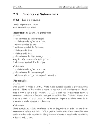 2 O tofu                                     2.3 Receitas de Sobremesas


2.3      Receitas de Sobremesas
2.3.1      Bolo de cacau
Tempo de prepara¸˜o: 45m
                ca
Grau de diﬁculdade: dif´
                       ıcil

Ingredientes (para 16 por¸oes):
                              c˜
Massa:
1
4 de ch´vena de cacau em p´
        a                   o
1 1 ch´vena de a¸ucar amarelo
  2   a          c´
1 colher de ch´ de sal
              a
3 colheres de ch´ de fermento
                a
1
2 ch´vena de ´leo
    a         o
1
2 ch´vena de ´gua
    a         a
3
4 de ch´vena de leite de soja
        a
65g de tofu - amassado com garfo
3 ch´venas de farinha de trigo
    a
Cobertura:
2 1 ch´vena de a¸ucar amarelo
  2   a         c´
1
8 de ch´vena de cacau em p´
        a                 o
1 ch´vena de margarina vegetal derretida
    a

Prepara¸˜o:
         ca
Massa:
Pr´-aquece o forno a 180◦ C. Unta duas formas m´dias e polvilha com
   e                                                  e
farinha. Bate na batedeira o cacau, o a¸ucar, o sal e o fermento. Adici-
                                          c´
ona o ´leo, a ´gua, o leite de soja, o tofu e bate at´ formar uma mistura
      o       a                                      e
cremosa. Adiciona a farinha devagar, `s colheradas. Coloca a massa nas
                                        a
formas e assa durante cerca de 30 minutos. Espera arrefecer completa-
mente antes de colocar a cobertura.
Cobertura:
Num recipiente m´dio combina todos os ingredientes, mistura at´ ﬁcar
                  e                                              e
cremoso e coloca no bolo. Nota que a massa tem duas camadas que
ser˜o unidas pela cobertura. Se quiseres aumenta a receita da cobertura
   a
e barra todo o bolo.

                                   41
 